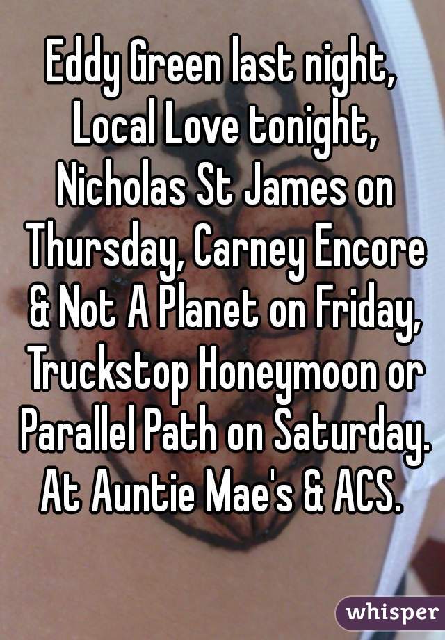 Eddy Green last night, Local Love tonight, Nicholas St James on Thursday, Carney Encore & Not A Planet on Friday, Truckstop Honeymoon or Parallel Path on Saturday. At Auntie Mae's & ACS. 