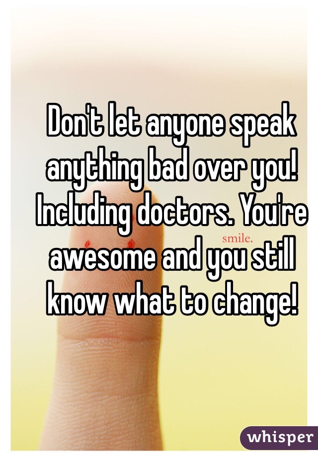 Don't let anyone speak anything bad over you! Including doctors. You're awesome and you still know what to change!