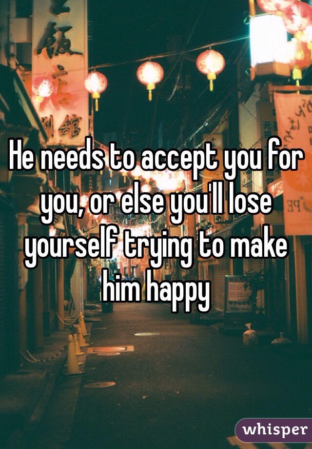 He needs to accept you for you, or else you'll lose yourself trying to make him happy