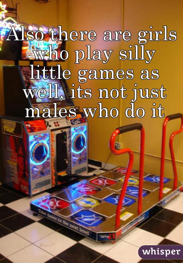 Also there are girls who play silly little games as well, its not just males who do it