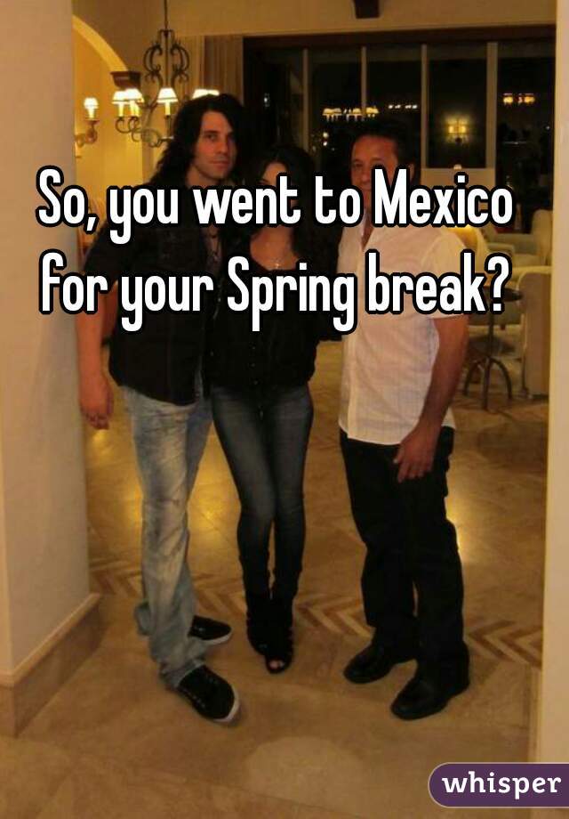 So, you went to Mexico for your Spring break? 