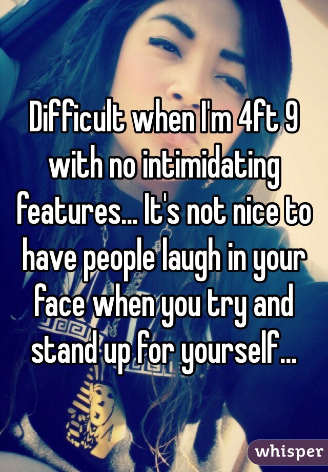 Difficult when I'm 4ft 9 with no intimidating features... It's not nice to have people laugh in your face when you try and stand up for yourself...