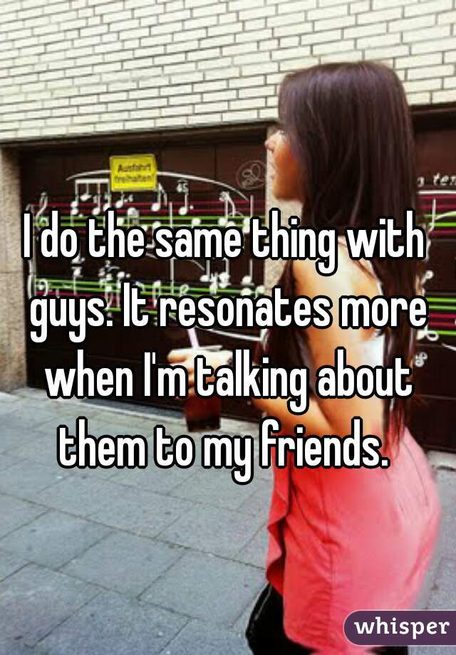 I do the same thing with guys. It resonates more when I'm talking about them to my friends. 