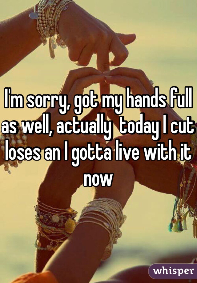 I'm sorry, got my hands full as well, actually  today I cut loses an I gotta live with it now