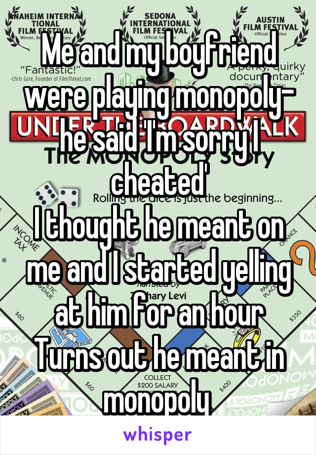Me and my boyfriend were playing monopoly- he said 'I'm sorry I cheated'
I thought he meant on me and I started yelling at him for an hour
Turns out he meant in monopoly 
