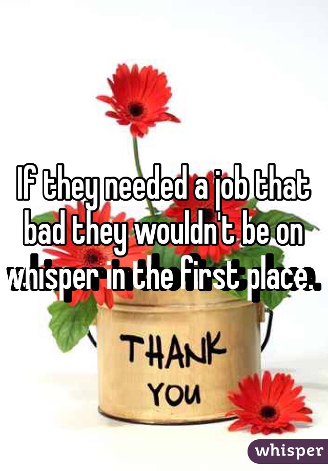 If they needed a job that bad they wouldn't be on whisper in the first place.   