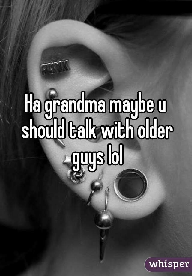 Ha grandma maybe u should talk with older guys lol