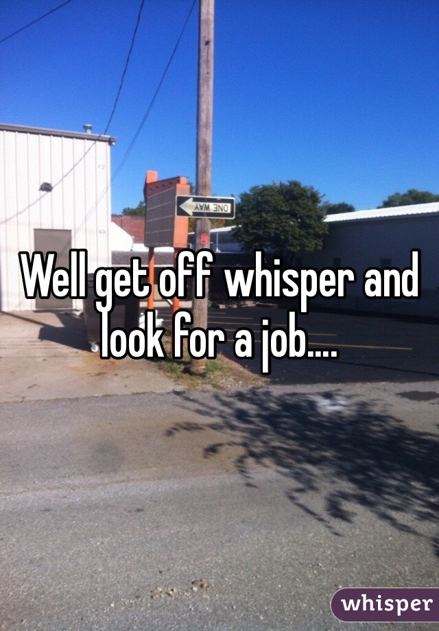 Well get off whisper and look for a job....