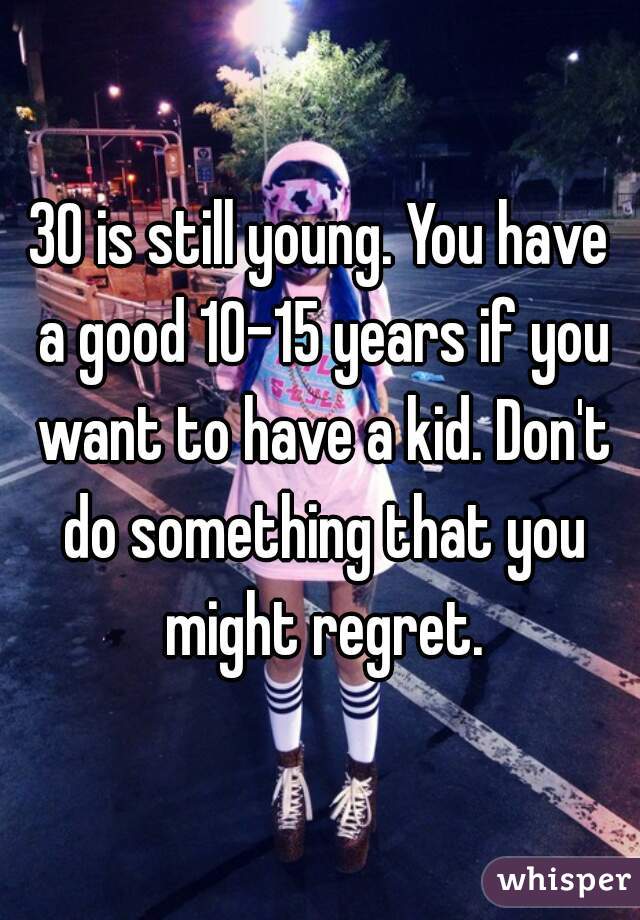 30 is still young. You have a good 10-15 years if you want to have a kid. Don't do something that you might regret.