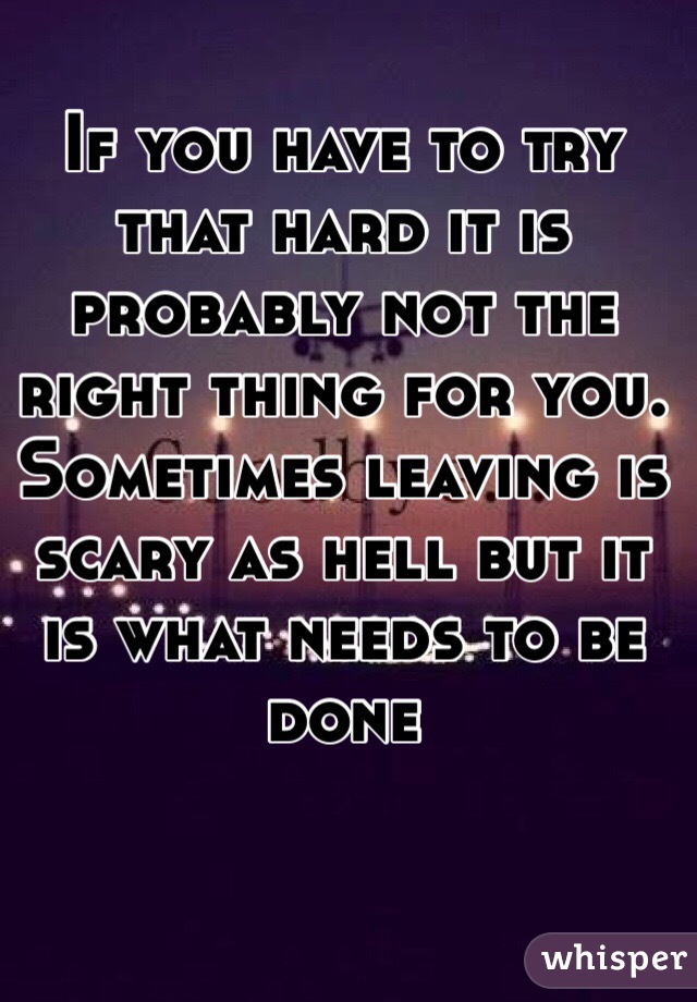 If you have to try that hard it is probably not the right thing for you. Sometimes leaving is scary as hell but it is what needs to be done