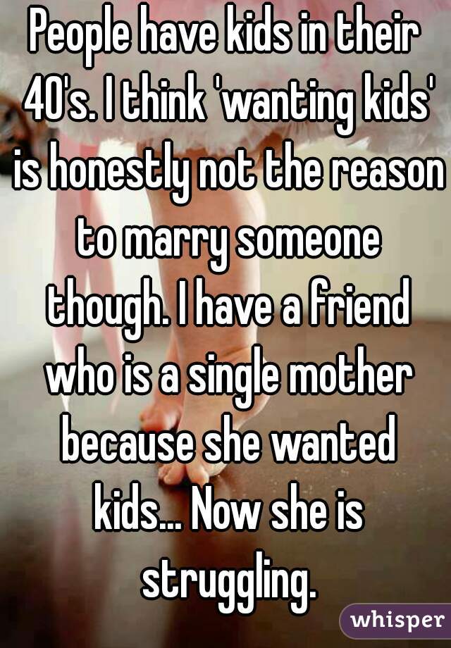 People have kids in their 40's. I think 'wanting kids' is honestly not the reason to marry someone though. I have a friend who is a single mother because she wanted kids... Now she is struggling.