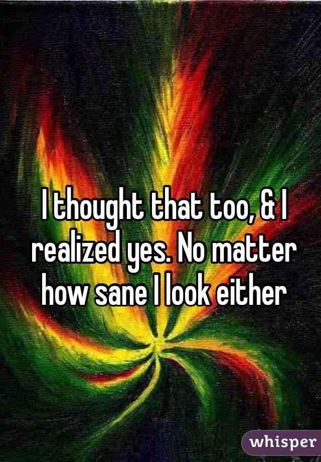 I thought that too, & I realized yes. No matter how sane I look either