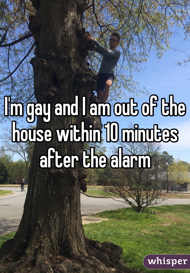 I'm gay and I am out of the house within 10 minutes after the alarm