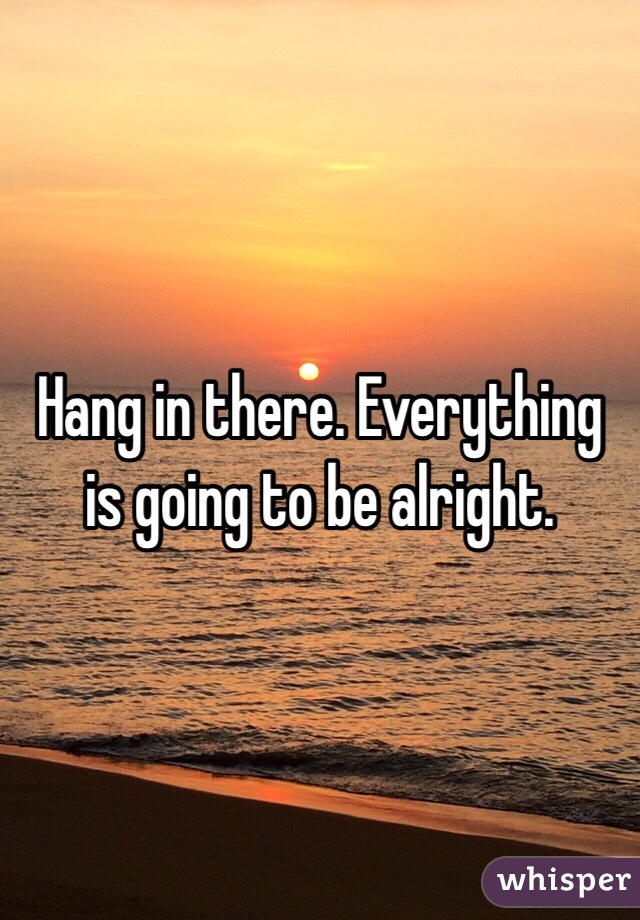 Hang in there. Everything is going to be alright. 