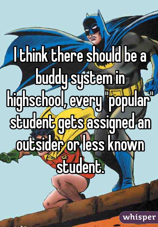 I think there should be a buddy system in highschool, every "popular" student gets assigned an outsider or less known student. 