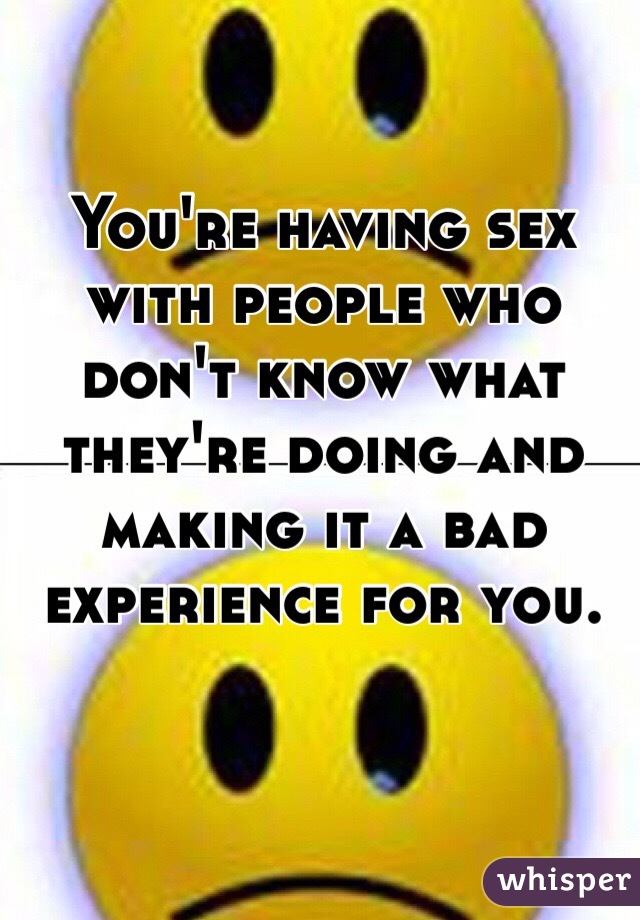 You're having sex with people who don't know what they're doing and making it a bad experience for you.