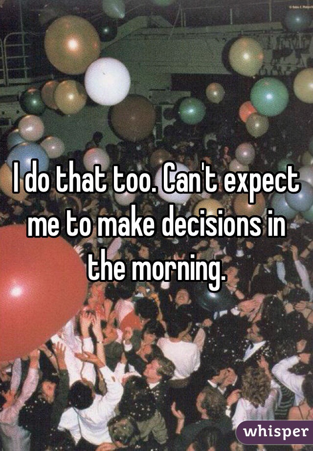 I do that too. Can't expect me to make decisions in the morning.