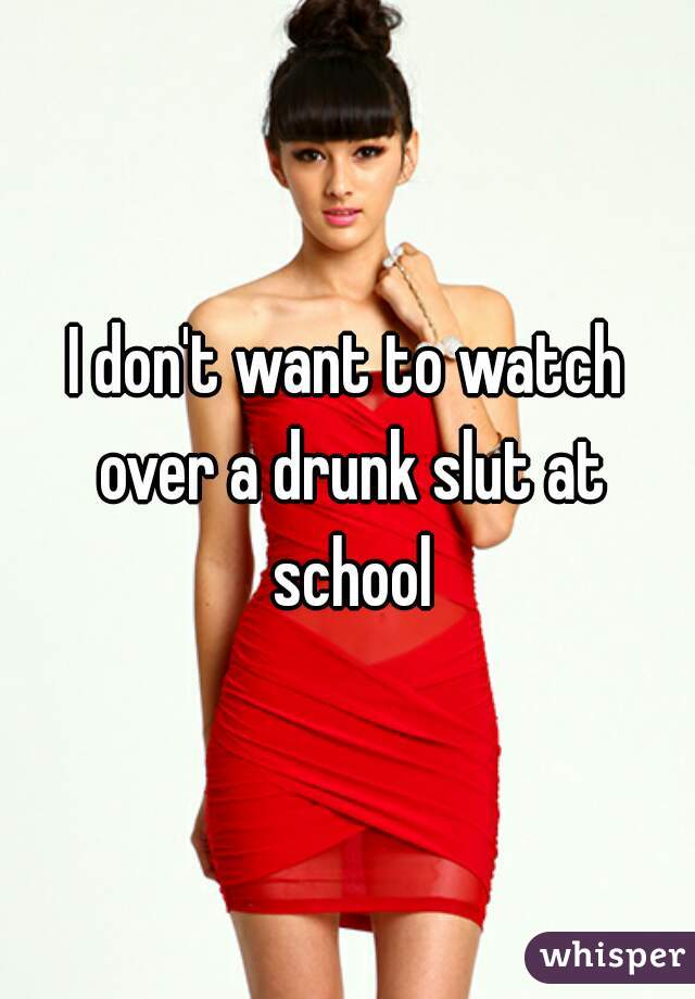 I don't want to watch over a drunk slut at school