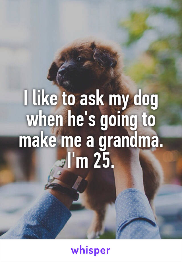 I like to ask my dog when he's going to make me a grandma. I'm 25.