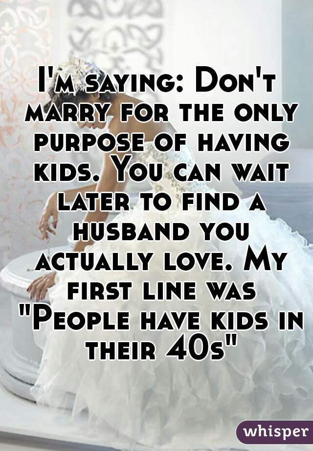 I'm saying: Don't marry for the only purpose of having kids. You can wait later to find a husband you actually love. My first line was "People have kids in their 40s"