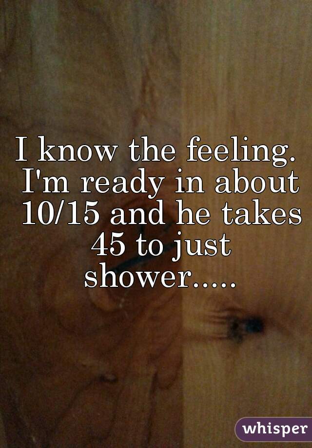 I know the feeling. I'm ready in about 10/15 and he takes 45 to just shower.....