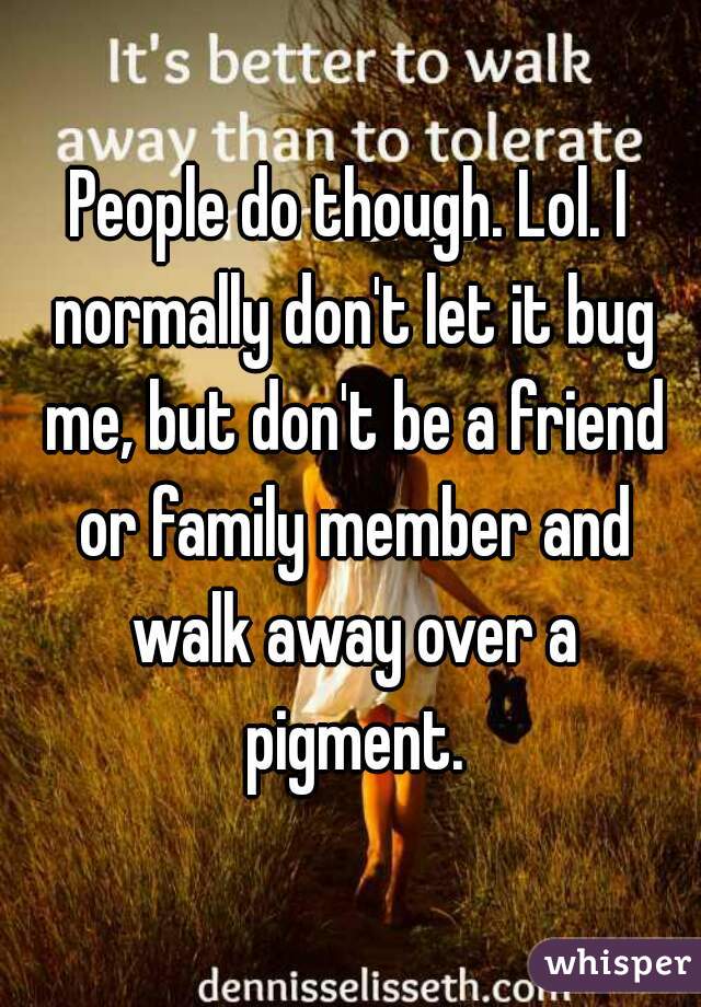 People do though. Lol. I normally don't let it bug me, but don't be a friend or family member and walk away over a pigment.