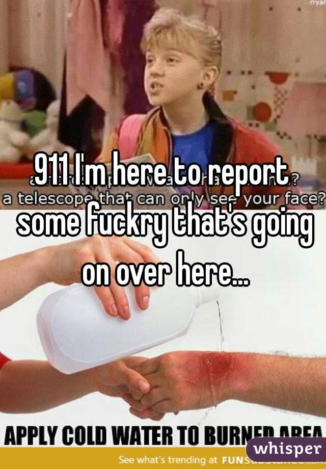 911 I'm here to report some fuckry that's going on over here...