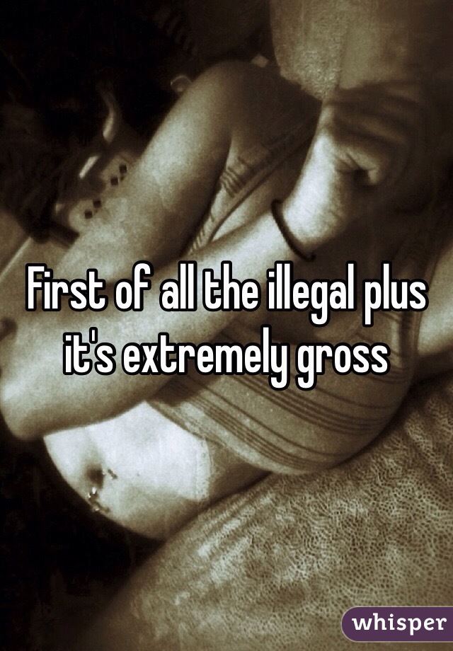 First of all the illegal plus it's extremely gross 