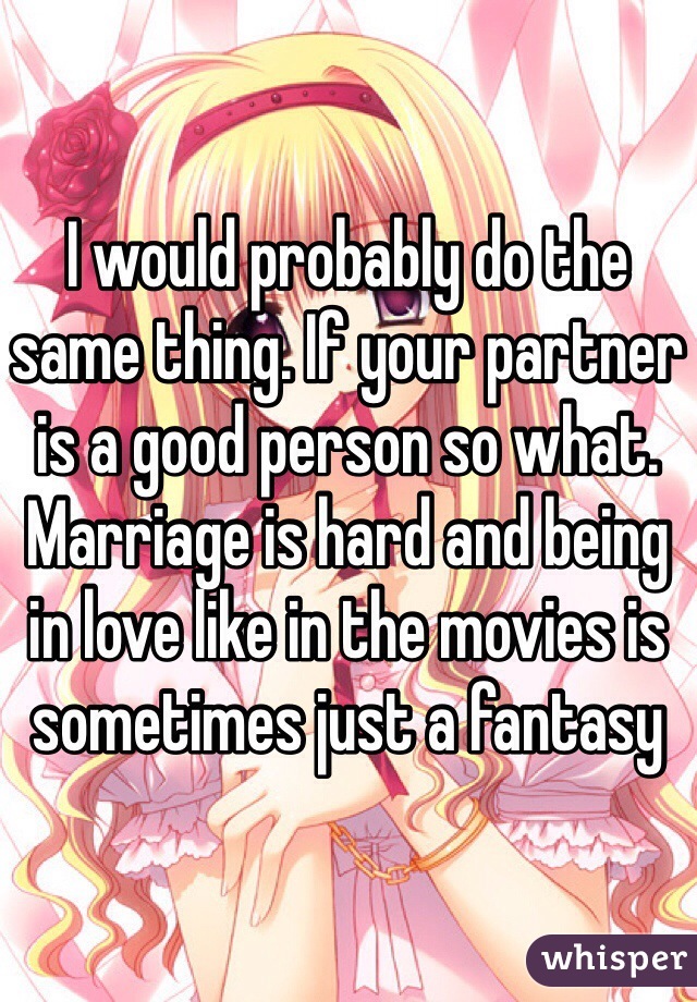 I would probably do the same thing. If your partner is a good person so what. Marriage is hard and being in love like in the movies is sometimes just a fantasy 