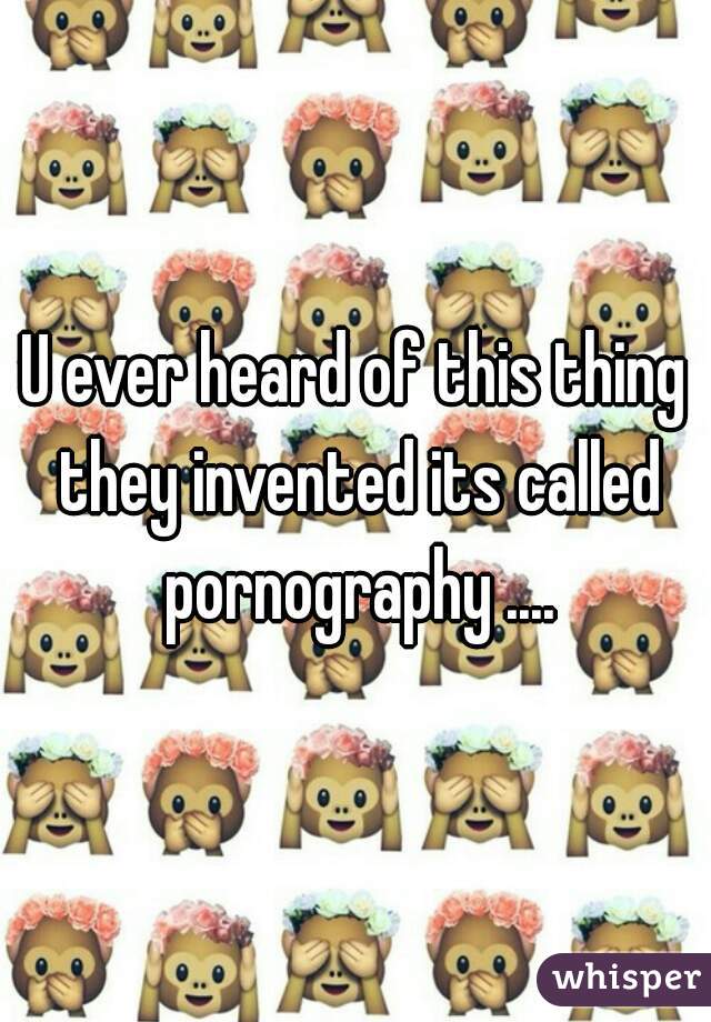 U ever heard of this thing they invented its called pornography ....