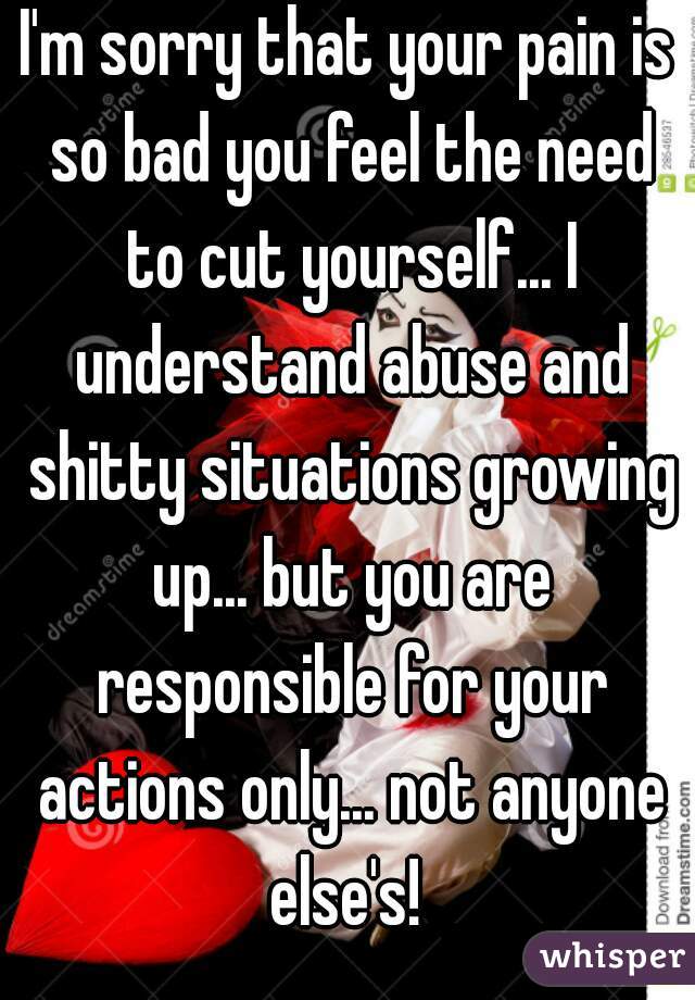 I'm sorry that your pain is so bad you feel the need to cut yourself... I understand abuse and shitty situations growing up... but you are responsible for your actions only... not anyone else's! 