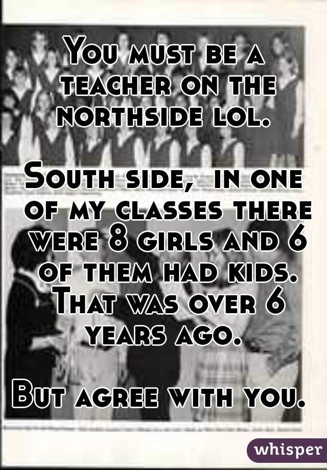 You must be a teacher on the northside lol. 

South side,  in one of my classes there were 8 girls and 6 of them had kids. That was over 6 years ago. 

But agree with you. 
