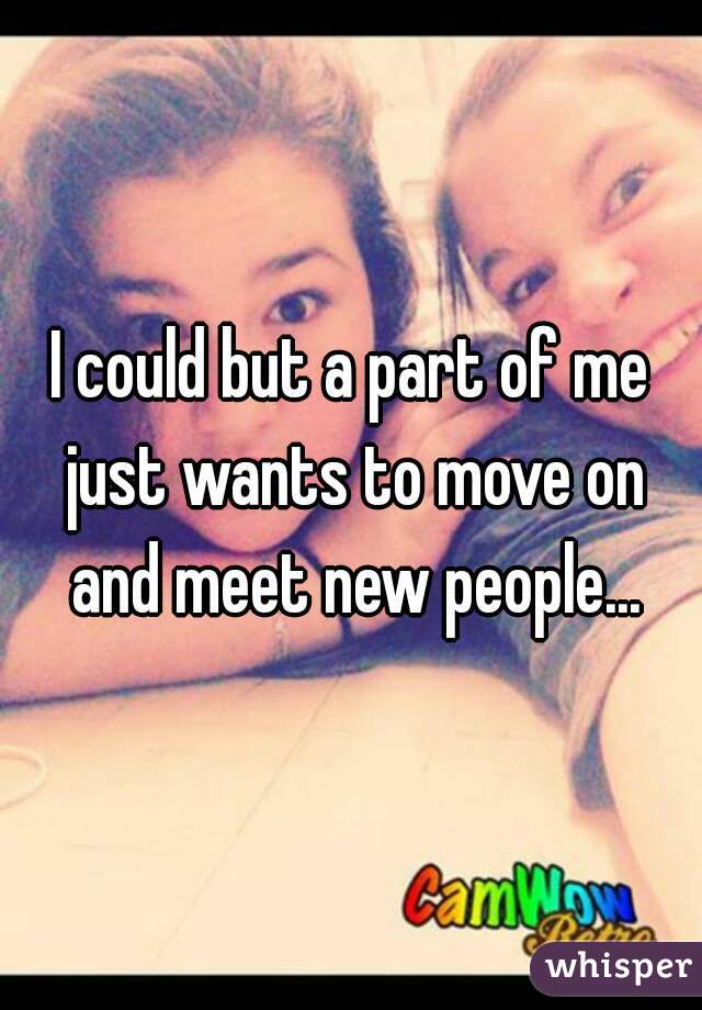 I could but a part of me just wants to move on and meet new people...