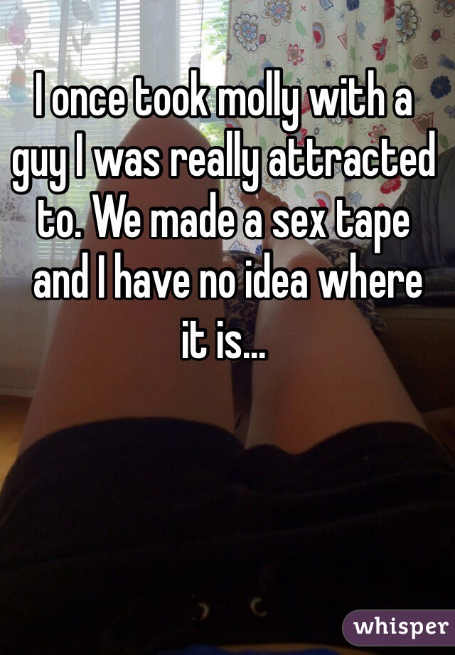 I once took molly with a 
guy I was really attracted to. We made a sex tape
 and I have no idea where 
it is...