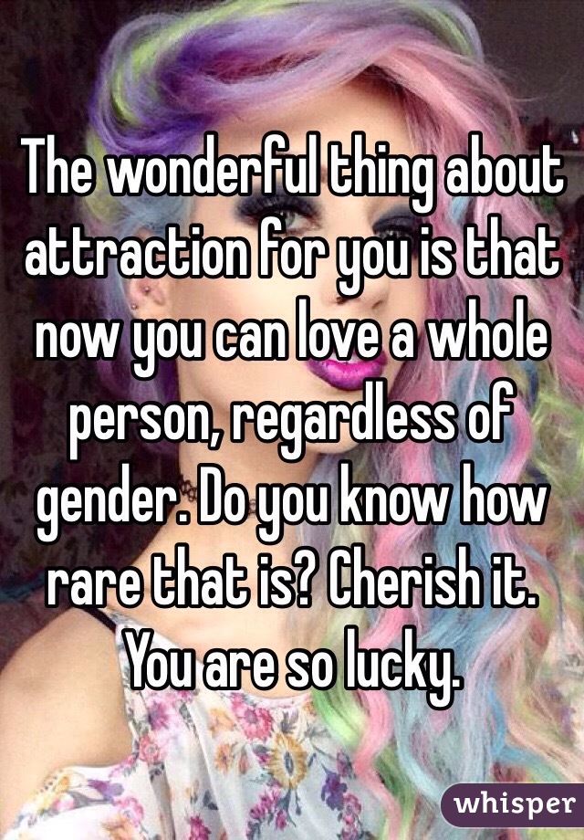 The wonderful thing about attraction for you is that now you can love a whole person, regardless of gender. Do you know how rare that is? Cherish it. You are so lucky. 