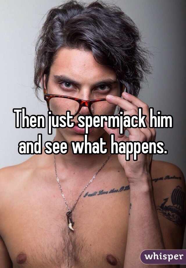Then just spermjack him and see what happens. 