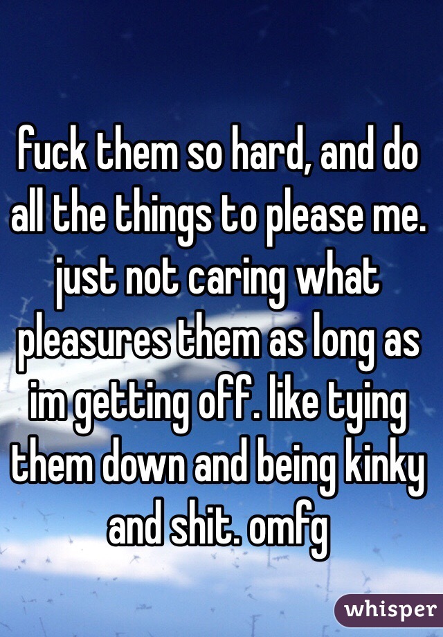 fuck them so hard, and do all the things to please me. just not caring what pleasures them as long as im getting off. like tying them down and being kinky and shit. omfg