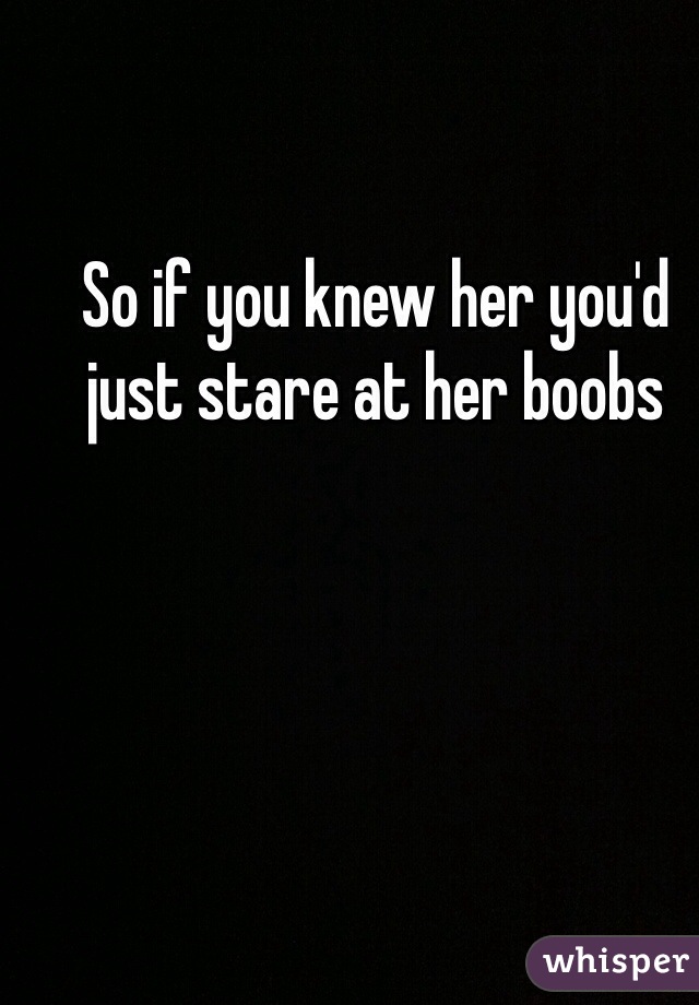 So if you knew her you'd just stare at her boobs