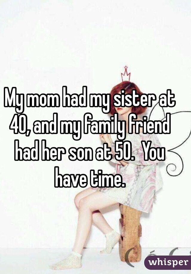 My mom had my sister at 40, and my family friend had her son at 50.  You have time.
