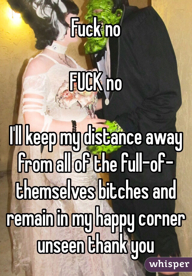 Fuck no

FUCK no

I'll keep my distance away from all of the full-of-themselves bitches and remain in my happy corner unseen thank you