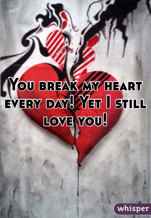You break my heart every day! Yet I still love you!