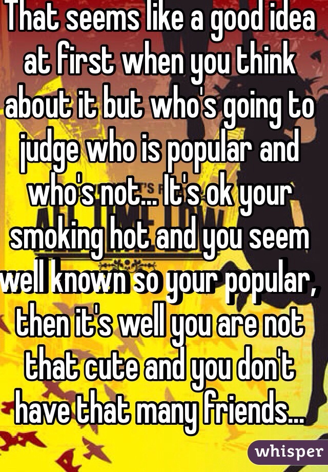 That seems like a good idea at first when you think about it but who's going to judge who is popular and who's not... It's ok your smoking hot and you seem well known so your popular, then it's well you are not that cute and you don't have that many friends...