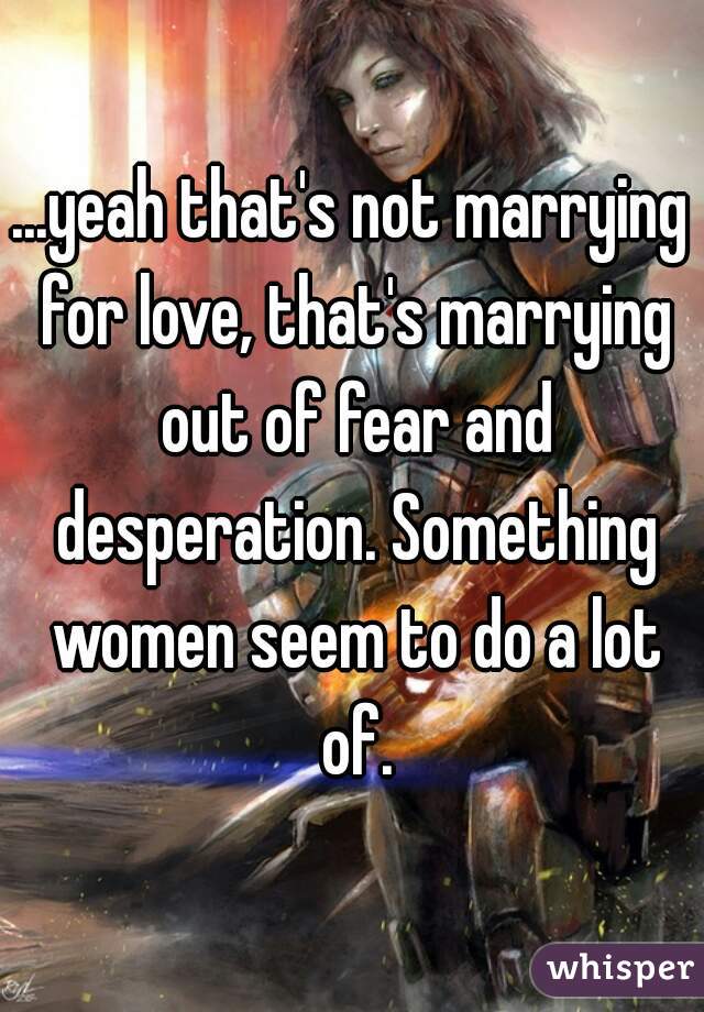 ...yeah that's not marrying for love, that's marrying out of fear and desperation. Something women seem to do a lot of.
