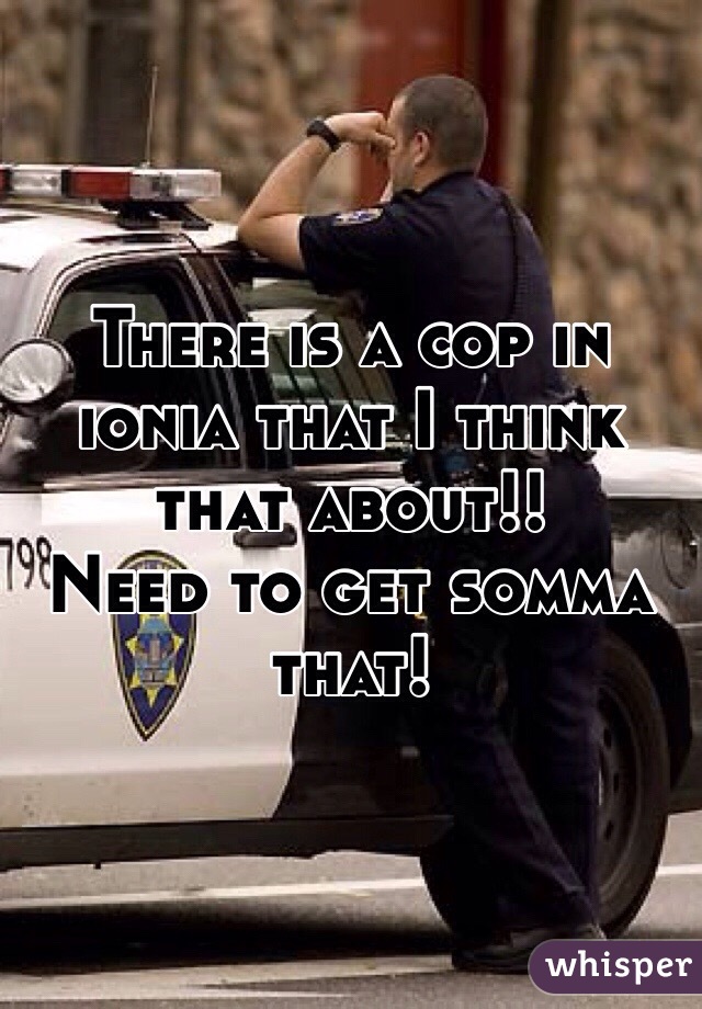 There is a cop in ionia that I think that about!!
Need to get somma that!