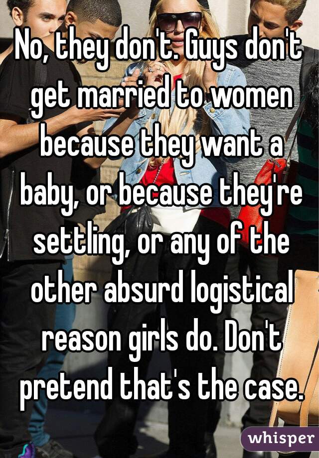 No, they don't. Guys don't get married to women because they want a baby, or because they're settling, or any of the other absurd logistical reason girls do. Don't pretend that's the case.