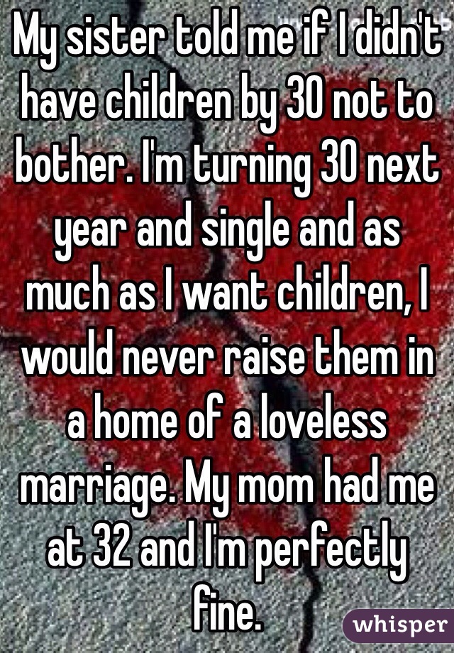 My sister told me if I didn't have children by 30 not to bother. I'm turning 30 next year and single and as much as I want children, I would never raise them in a home of a loveless marriage. My mom had me at 32 and I'm perfectly fine.