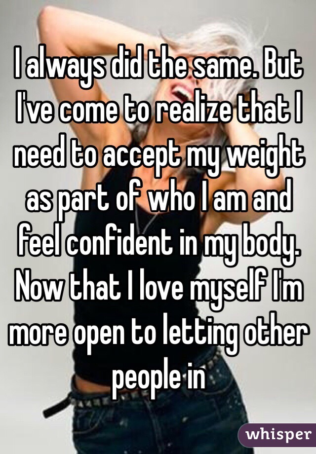 I always did the same. But I've come to realize that I need to accept my weight as part of who I am and feel confident in my body. Now that I love myself I'm more open to letting other people in