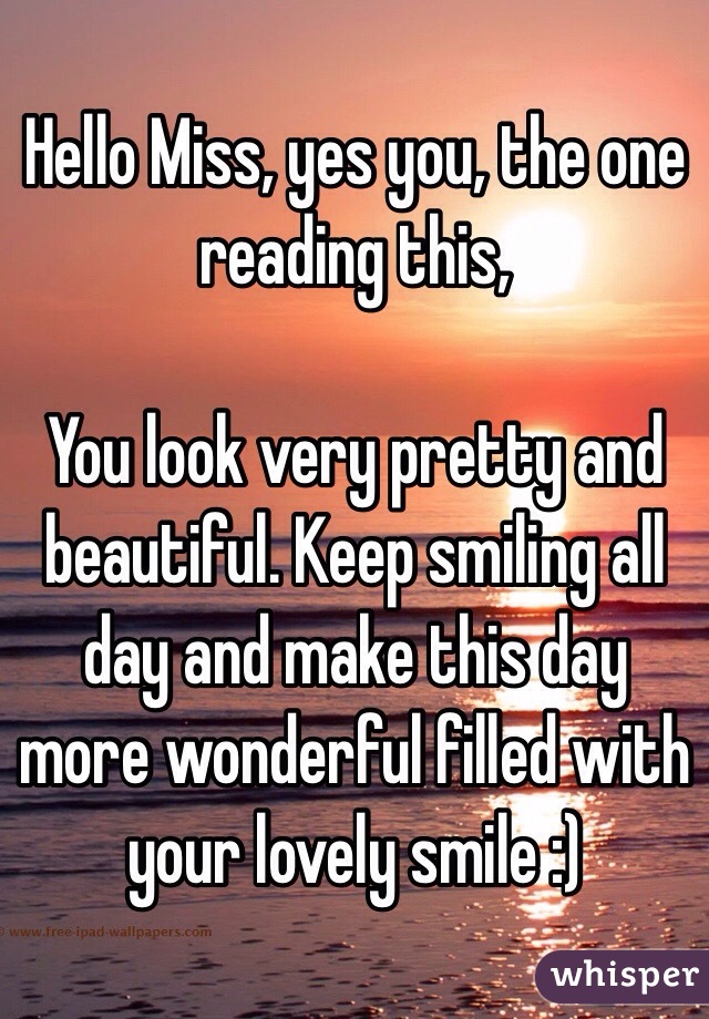 Hello Miss, yes you, the one reading this,

You look very pretty and beautiful. Keep smiling all day and make this day more wonderful filled with your lovely smile :)