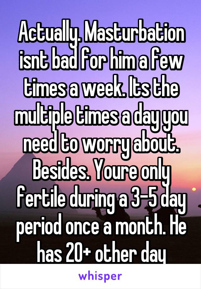Actually. Masturbation isnt bad for him a few times a week. Its the multiple times a day you need to worry about. Besides. Youre only fertile during a 3-5 day period once a month. He has 20+ other day