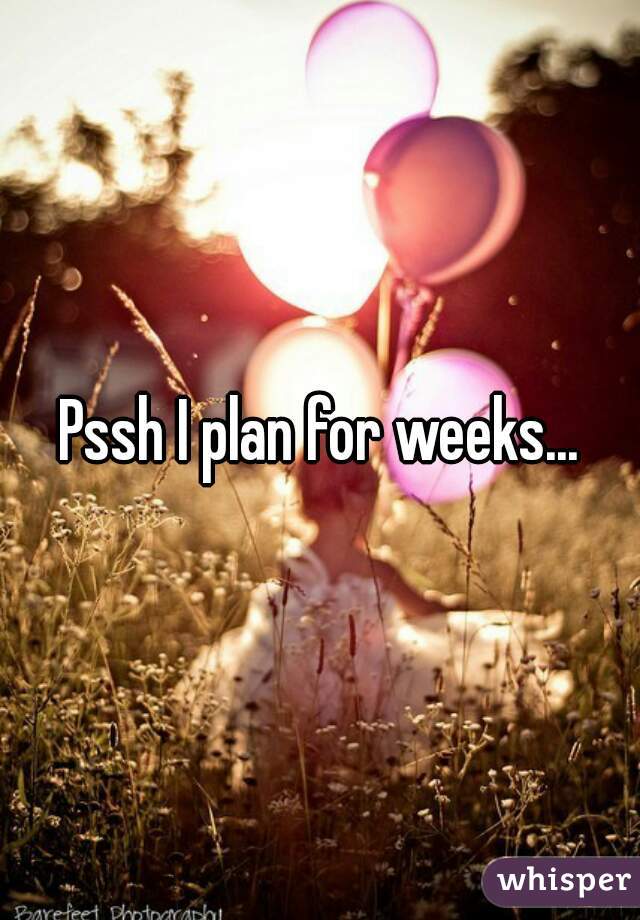 Pssh I plan for weeks...